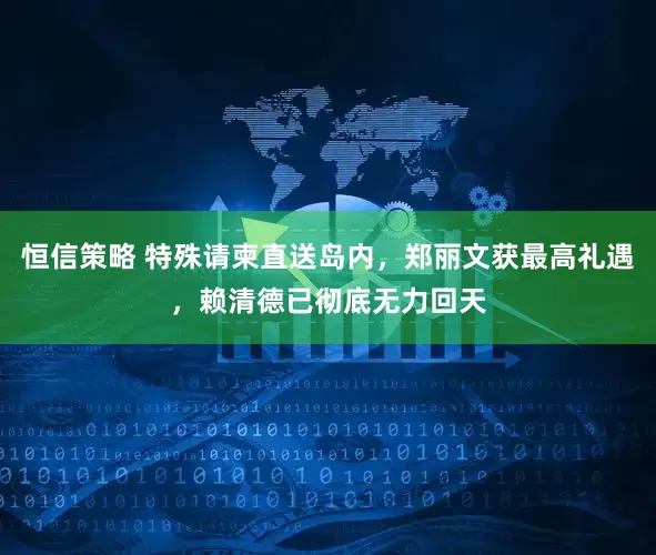 恒信策略 特殊请柬直送岛内，郑丽文获最高礼遇，赖清德已彻底无力回天